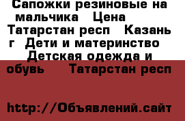 Сапожки резиновые на мальчика › Цена ­ 500 - Татарстан респ., Казань г. Дети и материнство » Детская одежда и обувь   . Татарстан респ.